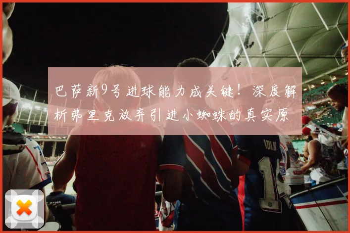 巴萨新9号进球能力成关键!深度解析弗里克放弃引进小蜘蛛的真实原因