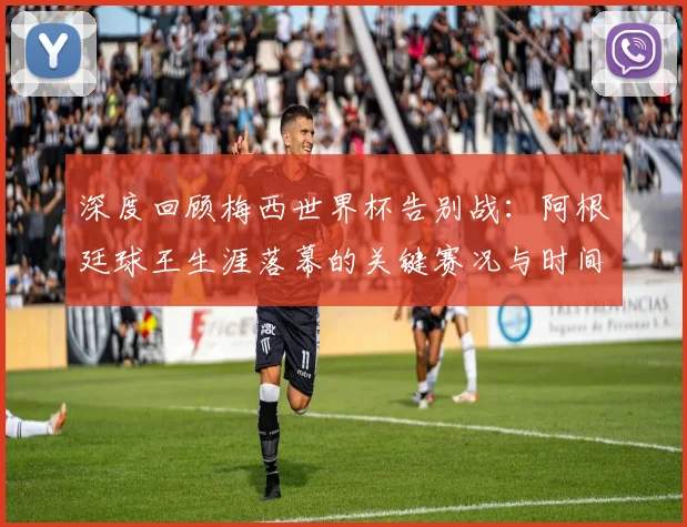深度回顾梅西世界杯告别战:阿根廷球王生涯落幕的关键赛况与时间