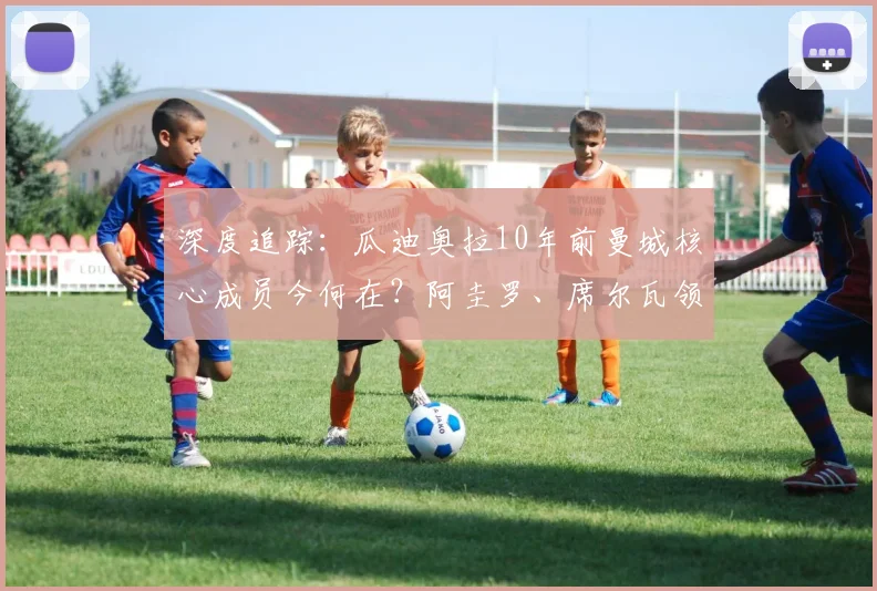 深度追踪:瓜迪奥拉10年前曼城核心成员今何在?阿圭罗、席尔瓦领衔,看球星退役转型之路