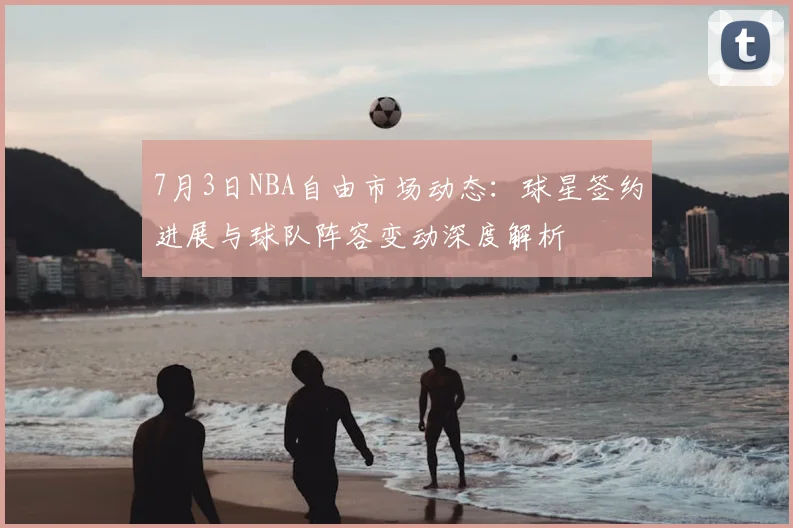 7月3日NBA自由市场动态：球星签约进展与球队阵容变动深度解析
